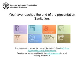 You have reached the end of the presentation
Sanitation.
This presentation is from the course “Sanitation” of the FAO Good
Hygiene Practices (GHP) Toolbox.
Readers are encouraged to visit the online resource for a full
learning experience.
 