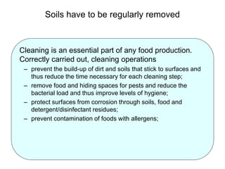 Soils have to be regularly removed
Cleaning is an essential part of any food production.
Correctly carried out, cleaning operations
– prevent the build-up of dirt and soils that stick to surfaces and
thus reduce the time necessary for each cleaning step;
– remove food and hiding spaces for pests and reduce the
bacterial load and thus improve levels of hygiene;
– protect surfaces from corrosion through soils, food and
detergent/disinfectant residues;
– prevent contamination of foods with allergens;
 