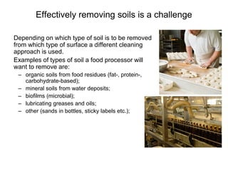 Effectively removing soils is a challenge
Depending on which type of soil is to be removed
from which type of surface a different cleaning
approach is used.
Examples of types of soil a food processor will
want to remove are:
– organic soils from food residues (fat-, protein-,
carbohydrate-based);
– mineral soils from water deposits;
– biofilms (microbial);
– lubricating greases and oils;
– other (sands in bottles, sticky labels etc.);
 