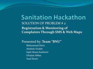 SOLUTION OF PROBLEM # 2
Registration & Monitoring of
Complaints Through SMS & Web Maps

Presented by: Team “BNU”
  Muhammad Haris
  Abubakr Eirabie
  Sajid Akram Kashmiri
  Ghulam Abbas
  Asad Ikram
 