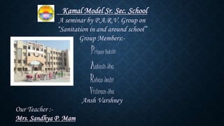 Kamal Model Sr. Sec. School
A seminar by P.A.R.V. Group on
“Sanitation in and around school”
Group Members:-
Priyam Bakshi
Aakash Jha
Rohan Joshi
Vishram Jha
Ansh Varshney
Our Teacher :-
Mrs. Sandhya P. Mam
 