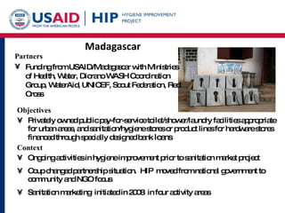Madagascar Objectives Privately owned public pay-for-service toilet/shower/laundry facilities appropriate for urban areas, and sanitation/hygiene stores or product lines for hardware stores  financed through specially designed bank  loans Context Ongoing activities in hygiene improvement prior to sanitation market project Coup changed partnership situation.  HIP  moved from national government to community and NGO focus Sanitation marketing  initiated in 2008  in four activity areas Partners Funding from USAID/Madagascar with Ministries of Health, Water, Diorano WASH Coordination Group, WaterAid, UNICEF, Scout Federation, Red Cross 