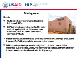 Madagascar Results CLTS activities implemented by Scouts and faith-based NGOs. HIP trains local masons to make SanPlat slabs and build quality latrines.  Masons  receive slab molds,  start a business, work for the commune or NGOs.  Sanitation products point of sales.  Small-scale production workshops  produce the improved SanPlat latrine slab for resale in hardware stores. Public private partnerships for urban neighborhood toilet/shower facilities.  Renovated  public toilets owned by the commune; facilitated a partnership between the commune and a privately contracted facility manager.  