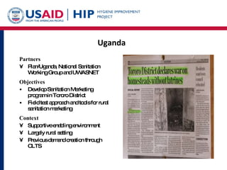 Uganda Partners Plan/Uganda, National Sanitation Working Group and UWASNET Objectives Develop Sanitation Marketing program in Tororo District Field test approach and tools for rural sanitation marketing Context Supportive enabling environment  Largely rural setting Previous demand creation through CLTS 