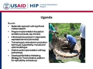 Uganda Results Systematic approach with significant market research Program implementation focused on sanitation products, esp. the slab Introduced new product in response to expressed demand (dome slab) Trained supply side actors in production techniques, supported by manuals and options catalogue District-wide implementation with key partnerships  Developed Sanitation Marketing Strategy for Tororo District; platform for replicability and scale-up 