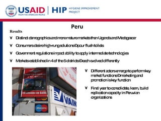 Peru Results Distinct demographics and more mature markets than Uganda and Madagascar Consumers desire high-rung solutions – pour flush toilets Government regulations impact ability to apply intermediate technologies  Markets established in 4 of the 5 districts – each evolved differently Different actors emerge to perform key market functions – marketing and promotion is key function Final year to consolidate, learn, build replication capacity in Peruvian organizations 