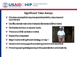 Significant Take-Aways Complex process that requires specialized skills, resources and commitment Don’t underestimate what it takes to “understand” the market Old habits die hard, on several levels There is no ONE sanitation market Expect the unexpected Begin implementing the exit strategy on day 1 Government and a supportive enabling environment are critical Financing coping strategies require focused attention and creativity 