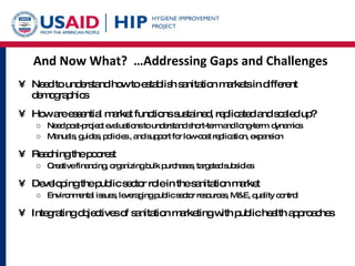 And Now What?  …Addressing Gaps and Challenges Need to understand how to establish sanitation markets in different demographics How are essential market functions sustained, replicated and scaled up?  Need post-project evaluations to understand short-term and long-term  dynamics Manuals, guides, policies , and support for low-cost replication, expansion Reaching the poorest  Creative financing, organizing bulk purchases, targeted subsidies Developing the public sector role in the sanitation market Environmental issues, leveraging public sector resources, M&E, quality control Integrating objectives of sanitation marketing with public health approaches 