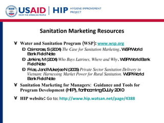 Sanitation Marketing Resources Water and Sanitation Program (WSP) :  www.wsp.org   Cairncross, S (2004)  The Case for Sanitation Marketing . WSP/World Bank Field Note Jenkins, M (2004)  Who Buys Latrines, Where and Why . WSP/World Bank Field Note Frias, J and Mukerjee N (2005)  Private Sector Sanitation Delivery in Vietnam: Harnessing Market Power for Rural Sanitation.  WSP/World Bank Field Note Sanitation Marketing for Managers:  Guidance and Tools for Program Development  (HIP), forthcoming – July 2010 HIP website :  Go to :  http://www.hip.watsan.net/page/4388 