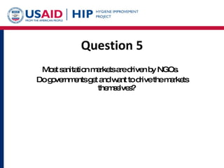 Question 5 Most sanitation markets are driven by NGOs.  Do governments get and want to drive the markets themselves? 