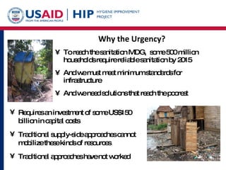 Why the Urgency? To reach the sanitation MDG,  some 500 million households require reliable sanitation by 2015 And we must meet minimum standards for infrastructure  And we need solutions that reach the poorest Requires an investment of some US$150 billion in capital costs Traditional supply-side approaches cannot mobilize these kinds of resources Traditional approaches have not worked 