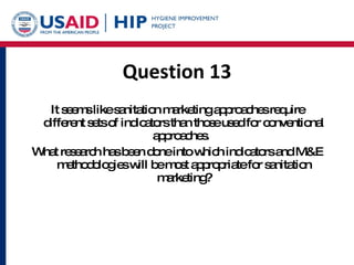 Question 13 It seems like sanitation marketing approaches require different sets of indicators than those used for conventional approaches.  What research has been done into which indicators and M&E methodologies will be most appropriate for sanitation marketing? 