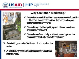 Why Sanitation Marketing? Markets can mobilize the massive resources found in millions of households rather than depending on donors and governments Markets supply the quality products and services that consumers want Markets are financially sustainable as opposed to approaches that rely on external funds Marketing is cost-effective and can be taken to scale A toilet purchased is a toilet properly used and maintained… 