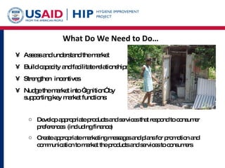 What Do We Need to Do… Assess and understand the market Build capacity and facilitate relationships Strengthen  incentives Nudge the market into “ignition” by supporting key market functions: Develop appropriate products and services that respond to consumer preferences  (including finance) Create appropriate marketing messages and plans for promotion and communication to market the products and services to consumers 