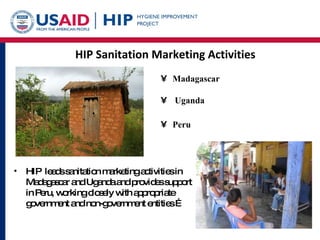 HIP Sanitation Marketing Activities Madagascar  Uganda  Peru   HIP  leads sanitation marketing activities in Madagascar and Uganda and provides support in Peru, working closely with appropriate government and non-government entities … 