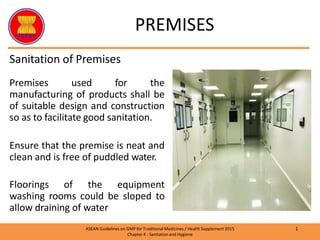 Sanitation of Premises
Premises used for the
manufacturing of products shall be
of suitable design and construction
so as to facilitate good sanitation.
Ensure that the premise is neat and
clean and is free of puddled water.
Floorings of the equipment
washing rooms could be sloped to
allow draining of water
PREMISES
1
ASEAN Guidelines on GMP for TraditionalMedicines / Health Supplement 2015
Chapter 4 - Sanitation and Hygiene
 