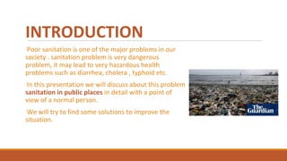 INTRODUCTION
Poor sanitation is one of the major problems in our
society . sanitation problem is very dangerous
problem, it may lead to very hazardous health
problems such as diarrhea, cholera , typhoid etc.
In this presentation we will discuss about this problem
sanitation in public places in detail with a point of
view of a normal person.
We will try to find some solutions to improve the
situation.
 