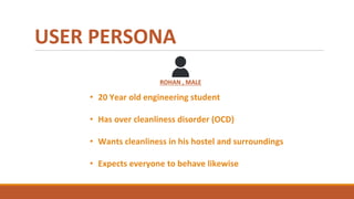 USER PERSONA
ROHAN , MALE
• 20 Year old engineering student
• Has over cleanliness disorder (OCD)
• Wants cleanliness in his hostel and surroundings
• Expects everyone to behave likewise
 