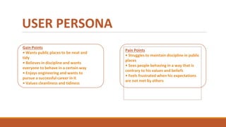 USER PERSONA
Gain Points
• Wants public places to be neat and
tidy
• Believes in discipline and wants
everyone to behave in a certain way
• Enjoys engineering and wants to
pursue a successful career in it
• Values cleanliness and tidiness
Pain Points
• Struggles to maintain discipline in public
places
• Sees people behaving in a way that is
contrary to his values and beliefs
• Feels frustrated when his expectations
are not met by others
 
