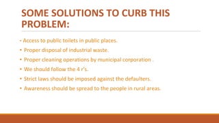 SOME SOLUTIONS TO CURB THIS
PROBLEM:
• Access to public toilets in public places.
• Proper disposal of industrial waste.
• Proper cleaning operations by municipal corporation .
• We should follow the 4 r's.
• Strict laws should be imposed against the defaulters.
• Awareness should be spread to the people in rural areas.
 