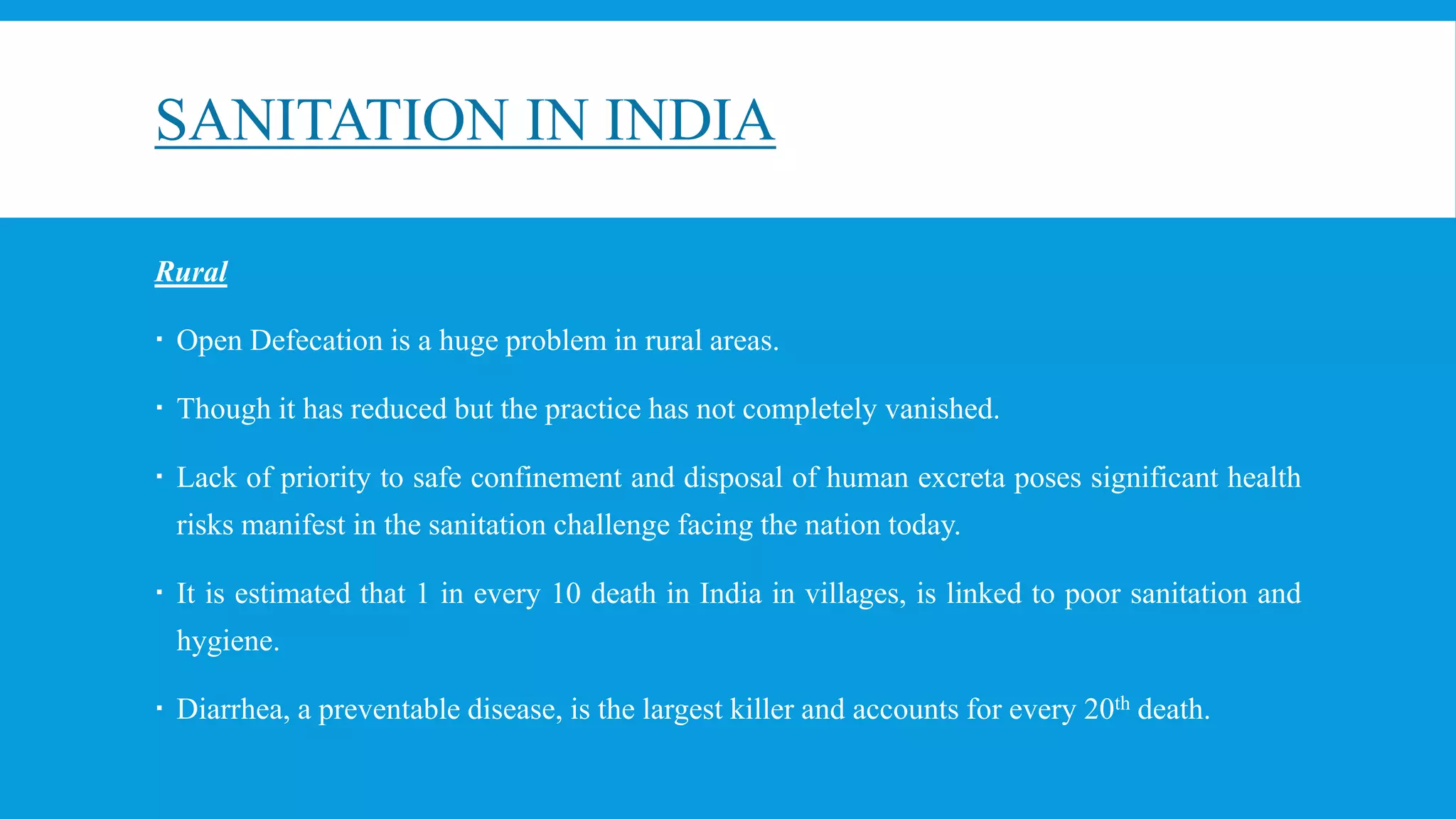 SANITATION IN INDIA
Rural
 Open Defecation is a huge problem in rural areas.
 Though it has reduced but the practice has not completely vanished.
 Lack of priority to safe confinement and disposal of human excreta poses significant health
risks manifest in the sanitation challenge facing the nation today.
 It is estimated that 1 in every 10 death in India in villages, is linked to poor sanitation and
hygiene.
 Diarrhea, a preventable disease, is the largest killer and accounts for every 20th death.
 