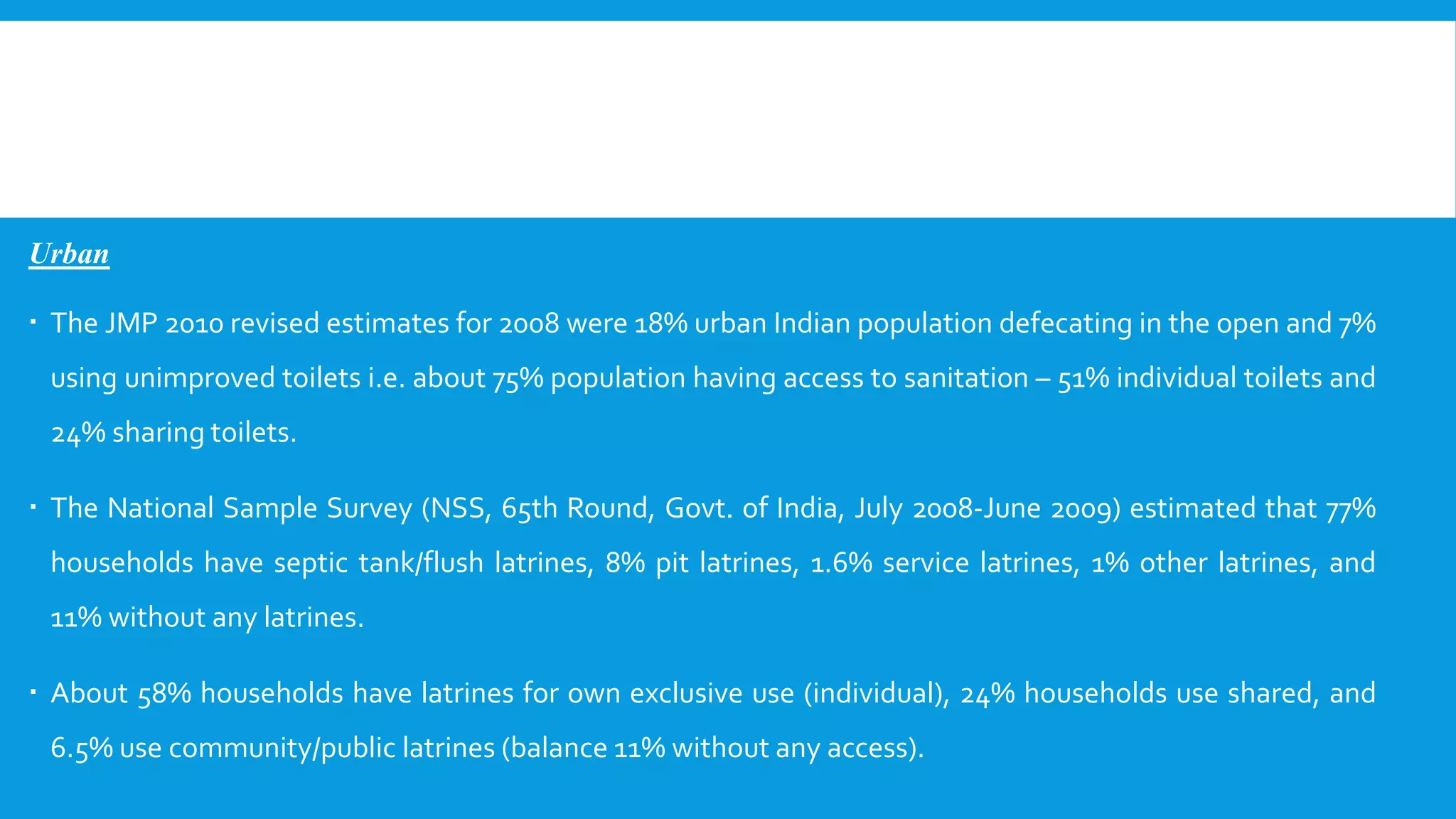 Urban
 The JMP 2010 revised estimates for 2008 were 18% urban Indian population defecating in the open and 7%
using unimproved toilets i.e. about 75% population having access to sanitation – 51% individual toilets and
24% sharing toilets.
 The National Sample Survey (NSS, 65th Round, Govt. of India, July 2008-June 2009) estimated that 77%
households have septic tank/flush latrines, 8% pit latrines, 1.6% service latrines, 1% other latrines, and
11% without any latrines.
 About 58% households have latrines for own exclusive use (individual), 24% households use shared, and
6.5% use community/public latrines (balance 11% without any access).
 