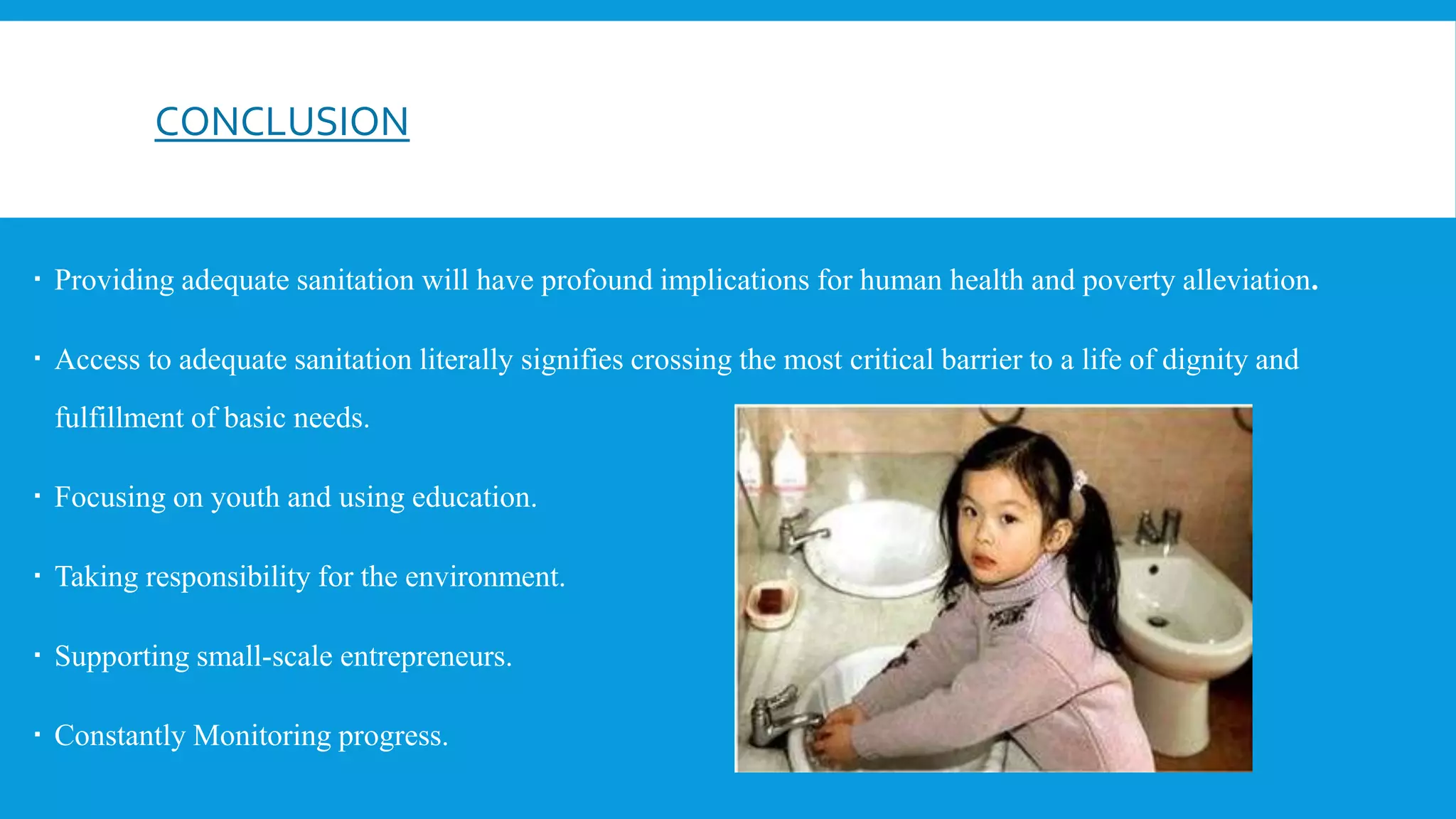CONCLUSION
 Providing adequate sanitation will have profound implications for human health and poverty alleviation.
 Access to adequate sanitation literally signifies crossing the most critical barrier to a life of dignity and
fulfillment of basic needs.
 Focusing on youth and using education.
 Taking responsibility for the environment.
 Supporting small-scale entrepreneurs.
 Constantly Monitoring progress.
 