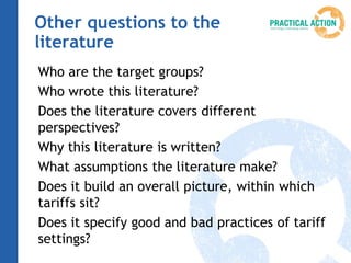 Other questions to the
literature
Who are the target groups?
Who wrote this literature?
Does the literature covers different
perspectives?
Why this literature is written?
What assumptions the literature make?
Does it build an overall picture, within which
tariffs sit?
Does it specify good and bad practices of tariff
settings?
 