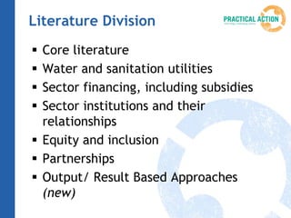 Literature Division
 Core literature
 Water and sanitation utilities
 Sector financing, including subsidies
 Sector institutions and their
  relationships
 Equity and inclusion
 Partnerships
 Output/ Result Based Approaches
  (new)
 