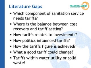 Literature Gaps
 Which component of sanitation service
  needs tariffs?
 Where is the balance between cost
  recovery and tariff setting?
 How tariffs relates to investments?
 How politics influenced tariffs?
 How the tariffs figure is achieved?
 What a good tariff could change?
 Tariffs within water utility or solid
  waste?
 