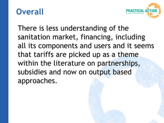 Overall
There is less understanding of the
sanitation market, financing, including
all its components and users and it seems
that tariffs are picked up as a theme
within the literature on partnerships,
subsidies and now on output based
approaches.
 