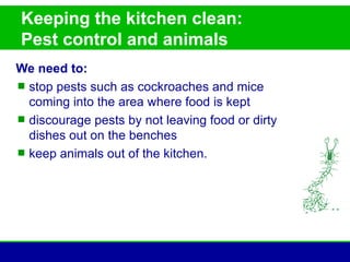 Keeping the kitchen clean:
Pest control and animals
We need to:
 stop pests such as cockroaches and mice
  coming into the area where food is kept
 discourage pests by not leaving food or dirty
  dishes out on the benches
 keep animals out of the kitchen.
 