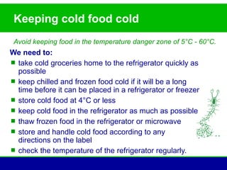 Keeping cold food cold
 Avoid keeping food in the temperature danger zone of 5°C - 60°C.
We need to:
 take cold groceries home to the refrigerator quickly as
  possible
 keep chilled and frozen food cold if it will be a long
  time before it can be placed in a refrigerator or freezer
 store cold food at 4°C or less
 keep cold food in the refrigerator as much as possible
 thaw frozen food in the refrigerator or microwave
 store and handle cold food according to any
  directions on the label
 check the temperature of the refrigerator regularly.
 
