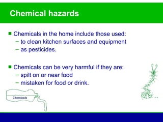 Chemical hazards

 Chemicals in the home include those used:
   – to clean kitchen surfaces and equipment
   – as pesticides.

 Chemicals can be very harmful if they are:
   – spilt on or near food
   – mistaken for food or drink.
 