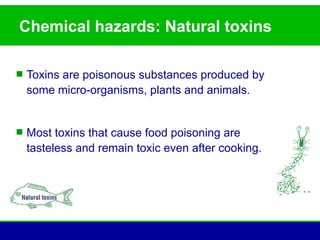 Chemical hazards: Natural toxins

 Toxins are poisonous substances produced by
  some micro-organisms, plants and animals.


 Most toxins that cause food poisoning are
  tasteless and remain toxic even after cooking.
 