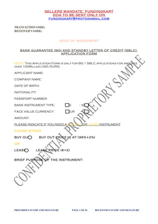 SELLERS MANDATE: FUNDINGKART
DOA TO BE SENT ONLY ON
fundingkart@protonamail.com
TRANSACTION CODE:
RECEIVER’S CODE:
DEED OF AGREEMENT
BANK GUARANTEE (BG) AND STANDBY LETTER OF CREDIT (SBLC)
APPLICATION FORM
NOTE: This Application Form is only for BG / SBLC applications for amounts
over 100Million USD/EURO.
APPLICANT NAME:
COMPANY NAME:
DATE OF BIRTH:
NATIONALITY:
PASSPORT NUMBER:
BANK INSTRUMENT TYPE: BG - SBCL
FACE VALUE CURRENCY: EUR - USD
AMOUNT:
PLEASE INDICATE IF YOU NEED A BUY OUT OR LEASE INSTRUMENT
CHOSE EITHER
BUY OUT: BUY OUT PRICE IS AT (36%+2%)
OR
LEASE: LEASE PRICE (6+2)
BRIEF PURPOSE OF THE INSTRUMENT:
PROVIDER’S STAMP AND SIGNATURE PAGE 1 OF 26 RECEIVER’S STAMP AND SIGNATURE
 