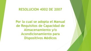 RESOLUCION 4002 DE 2007
Por la cual se adopta el Manual
de Requisitos de Capacidad de
Almacenamiento y/o
Acondicionamiento para
Dispositivos Médicos
 