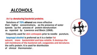 ALCOHOLS
Act by denaturing bacterial proteins.
Solutions of 70% ethanol are more effective
than higher concentrations, as the presence of water
speeds up the process of protein denaturation
as reported by Lawrence and Block (1968).
Frequently used for skin antisepsis prior to needle puncture.
Isopropyl alcohol is preferred as it is a better fat
solvent, more bactericidal and less volatile. It destroys the
cell membrane of the bacterial cell, coagulates and denatures
the cell's protein. It is used for disinfection
of clinical thermometer .
 