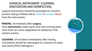 SURGICAL INSTRUMENT- CLEANING,
SANITIZATION AND DISINFECTION.
This Photo by Unknown author is licensed under CC BY-SA.
surgical instruments should be presoaked or rinsed to
prevent drying of blood and to soften or remove blood
from the instruments.
RINSING. Immediately after surgery,
rinse instruments under warm (not hot) running water
since heat can cause coagulation of substances that
contain protein.
CLEANING. (If not done immediately after rinsing,
instruments should be submerged in a solution of water
and neutral PH(7) detergent.)
 