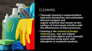 CLEANING
• Thorough cleaning is required before
high-level disinfection and sanitization
because inorganic and
organic materials that remain on the
surfaces of instruments interfere with
the effectiveness of these processes.
• Cleaning is the removal of foreign
material (e.g., soil, and organic
material) from objects and is normally
accomplished using water with
detergents or enzymatic products.
This Photo by Unknown author is licensed under CC BY-SA.
 