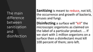 The main
difference
between
sanitization
and
disinfection
Sanitizing is meant to reduce, not kill,
the occurrence and growth of bacteria,
viruses and fungi.
Disinfecting a surface will “kill” the
microscopic organisms as claimed on
the label of a particular product. ... If
we start with 1 million organisms on a
surface then a disinfectant must kill
100 percent of them; zero left.
 