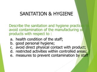 SANITATION & HYGIENE
Describe the sanitation and hygiene practices to
avoid contamination of the manufacturing of
products with respect to :
a. health condition of the staff;
b. good personal hygiene;
c. avoid direct physical contact with product;
d. restricted activities within controlled areas;
e. measures to prevent contamination by staff
 