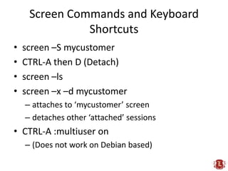 Screen Commands and Keyboard Shortcuts<br />screen –S mycustomer<br />CTRL-A then D (Detach)<br />screen –ls<br />screen –...