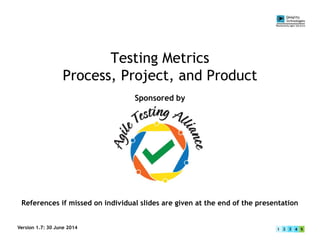 Testing Metrics
Process, Project, and Product
Sponsored by
Version 1.7: 30 June 2014
References if missed on individual slides are given at the end of the presentation
 