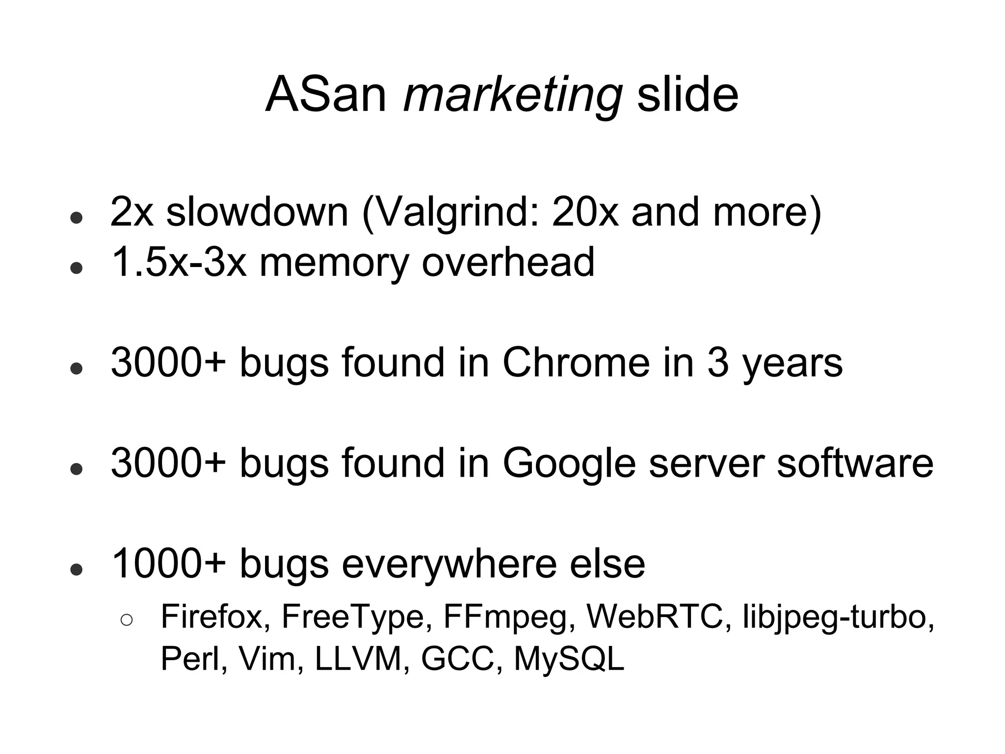 ● 2x slowdown (Valgrind: 20x and more)
● 1.5x-3x memory overhead
● 3000+ bugs found in Chrome in 3 years
● 3000+ bugs found in Google server software
● 1000+ bugs everywhere else
○ Firefox, FreeType, FFmpeg, WebRTC, libjpeg-turbo,
Perl, Vim, LLVM, GCC, MySQL
ASan marketing slide
 