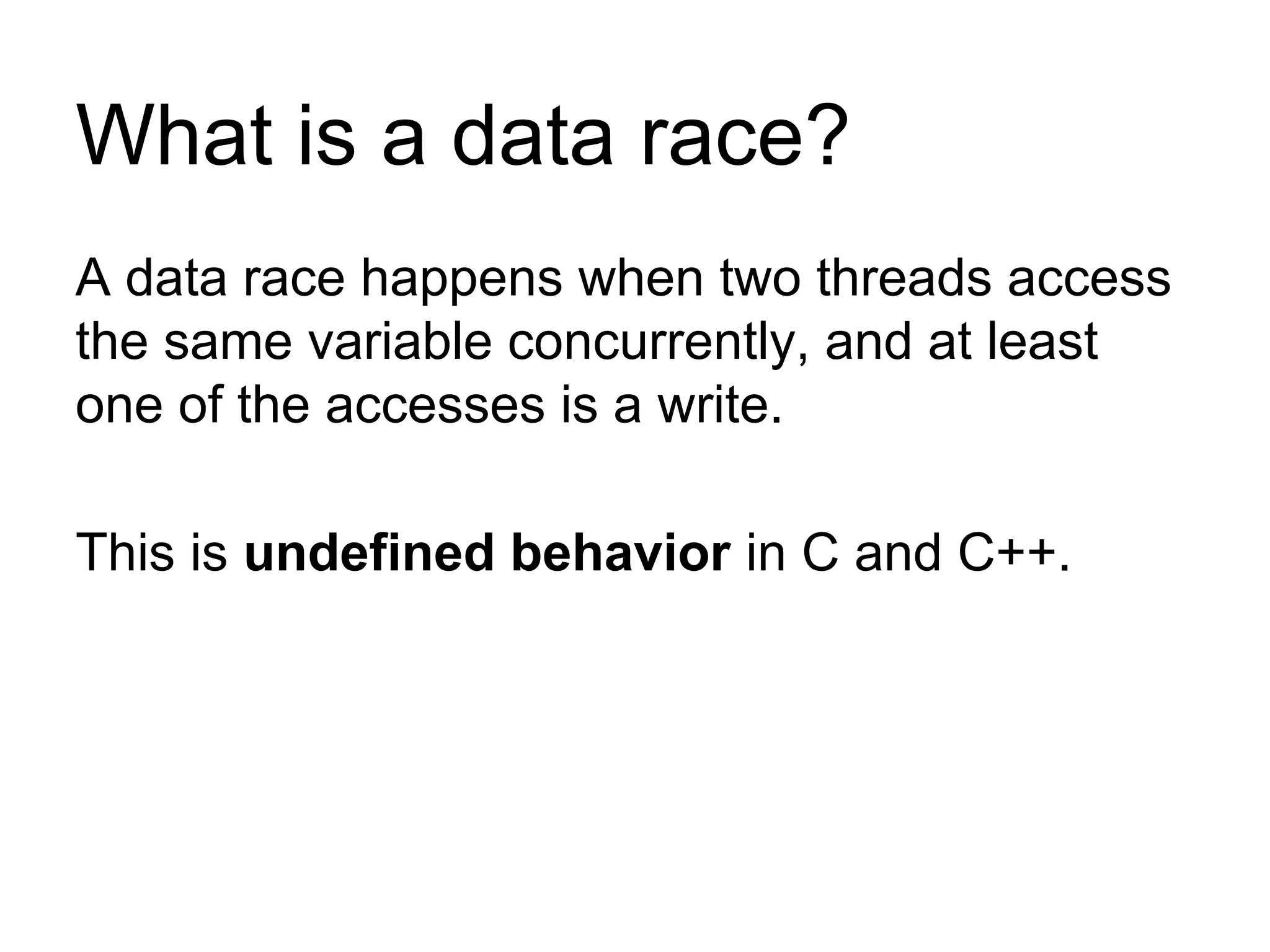 What is a data race?
A data race happens when two threads access
the same variable concurrently, and at least
one of the accesses is a write.
This is undefined behavior in C and C++.
 