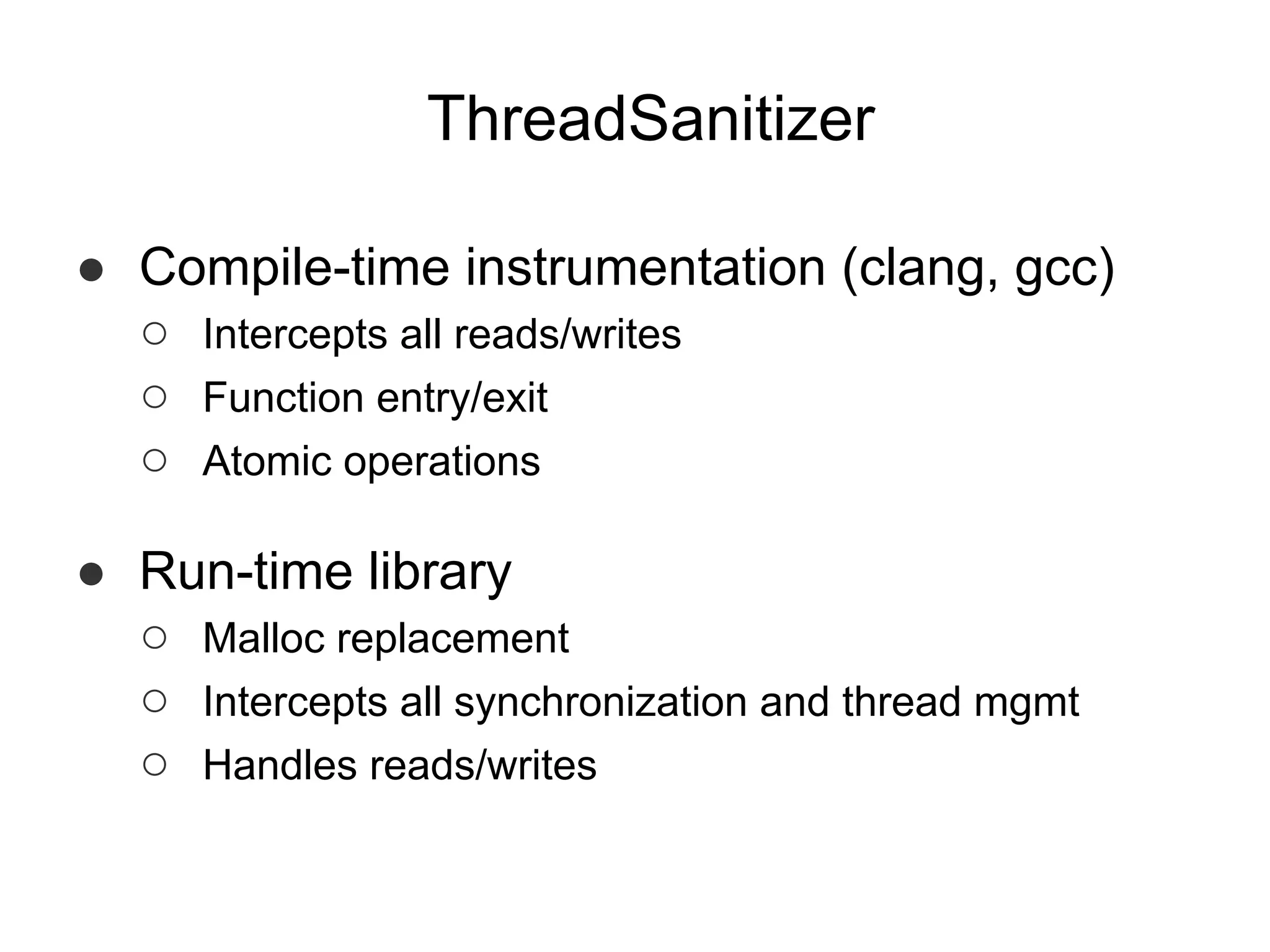 ThreadSanitizer
● Compile-time instrumentation (clang, gcc)
○ Intercepts all reads/writes
○ Function entry/exit
○ Atomic operations
● Run-time library
○ Malloc replacement
○ Intercepts all synchronization and thread mgmt
○ Handles reads/writes
 