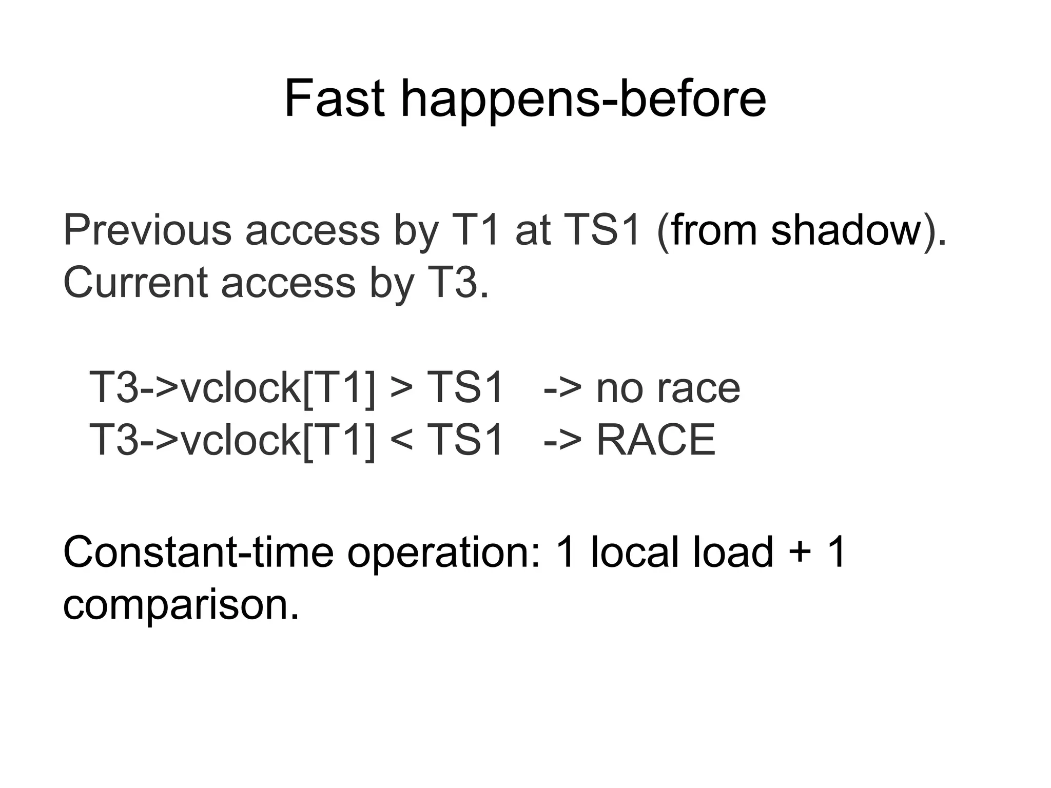 Fast happens-before
Previous access by T1 at TS1 (from shadow).
Current access by T3.
T3->vclock[T1] > TS1 -> no race
T3->vclock[T1] < TS1 -> RACE
Constant-time operation: 1 local load + 1
comparison.
 
