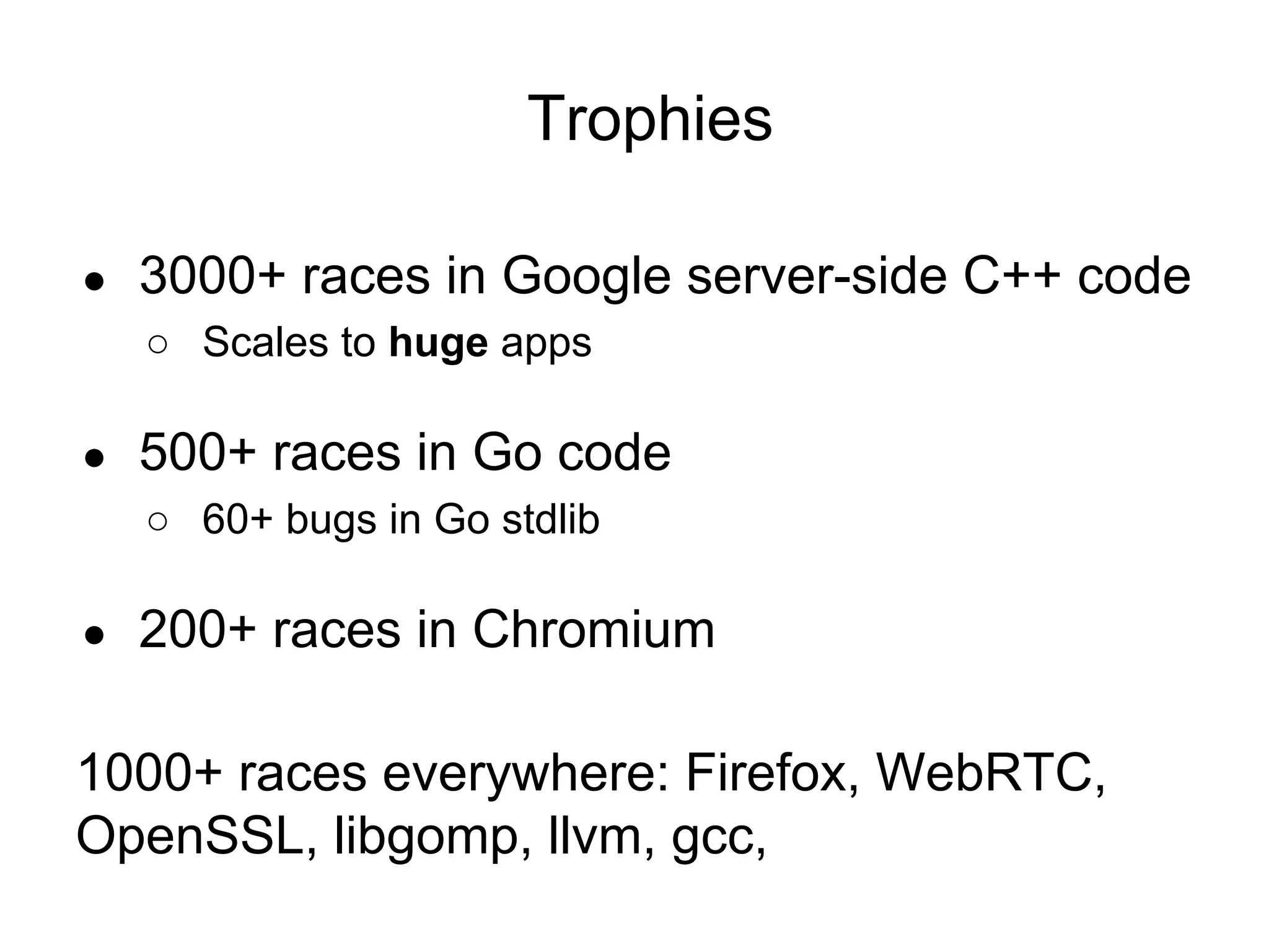 Trophies
● 3000+ races in Google server-side C++ code
○ Scales to huge apps
● 500+ races in Go code
○ 60+ bugs in Go stdlib
● 200+ races in Chromium
1000+ races everywhere: Firefox, WebRTC,
OpenSSL, libgomp, llvm, gcc,
 