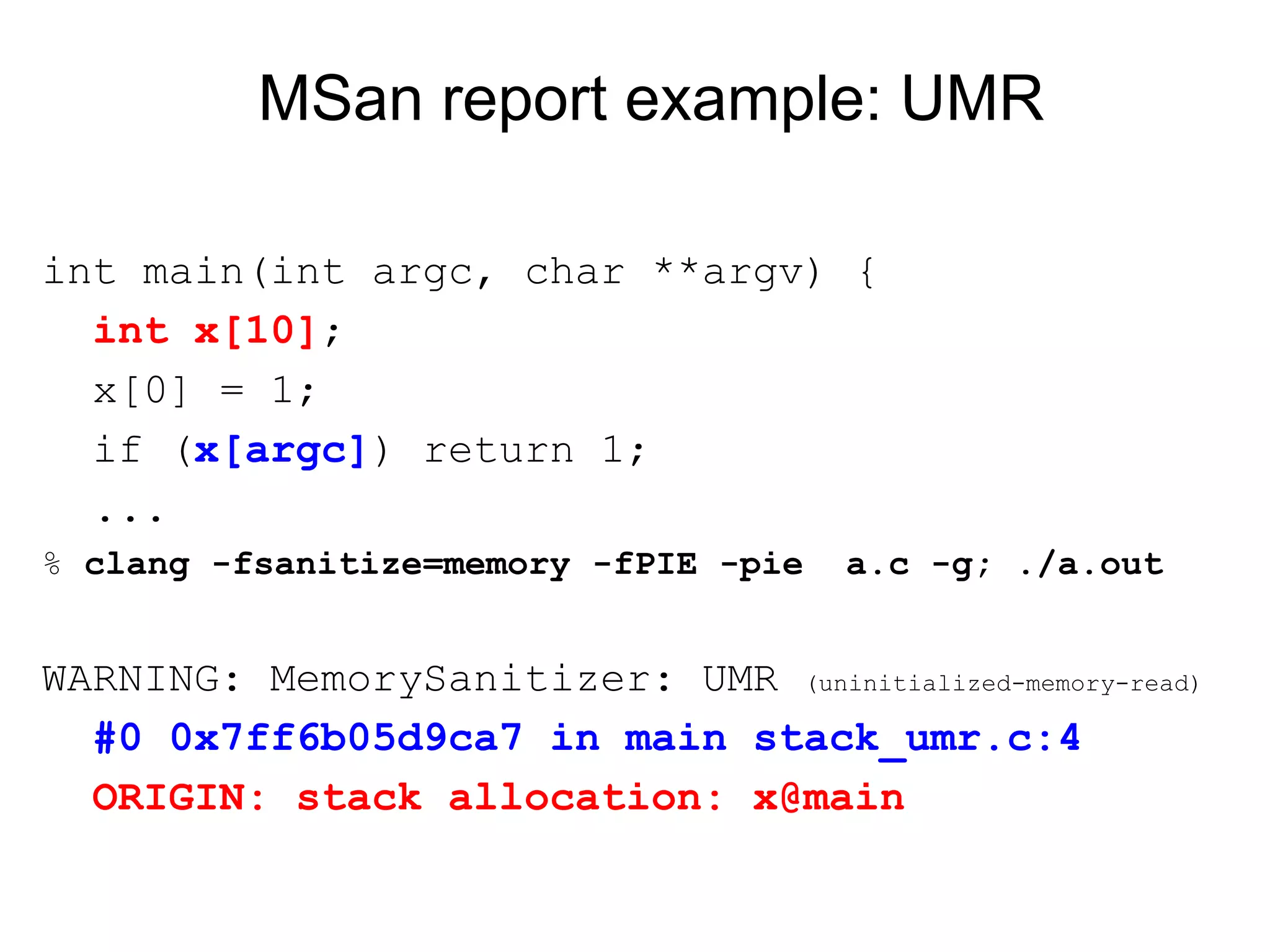 MSan report example: UMR
int main(int argc, char **argv) {
int x[10];
x[0] = 1;
if (x[argc]) return 1;
...
% clang -fsanitize=memory -fPIE -pie a.c -g; ./a.out
WARNING: MemorySanitizer: UMR (uninitialized-memory-read)
#0 0x7ff6b05d9ca7 in main stack_umr.c:4
ORIGIN: stack allocation: x@main
 
